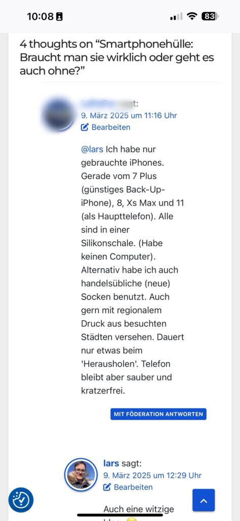 Die Bildbeschreibung:
Das Bild zeigt einen Screenshot eines Blog-Kommentarthreads. Der Beitrag, auf den sich die Kommentare beziehen, trägt den Titel „Smartphonehülle: Braucht man sie wirklich oder geht es auch ohne?“.
Ein Nutzer mit einem unscharf dargestellten Profilbild kommentiert, dass er nur gebrauchte iPhones verwendet und sie in Silikonschalen aufbewahrt. Alternativ hat er auch neue Socken als Schutzhülle genutzt, insbesondere mit regionalem Druck aus besuchten Städten. Er erwähnt, dass das Telefon so sauber und kratzfrei bleibt, auch wenn das Herausnehmen etwas länger dauert.
Ein anderer Nutzer namens Lars, dessen Profilbild ein Porträtfoto mit einer Winterjacke zeigt, antwortet mit: „Auch eine witzige Idee“, gefolgt von einem lächelnden Emoji.
Unter Lars’ Kommentar befindet sich eine blaue Schaltfläche mit dem Text „Mit Föderation antworten“, die auf eine Integration ins Fediverse hinweist.
Oben rechts im Screenshot sind die Uhrzeit (10:08) und der Akkustand des Geräts (83 %) sichtbar.